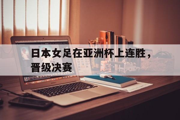 日本女足在亚洲杯上连胜，晋级决赛